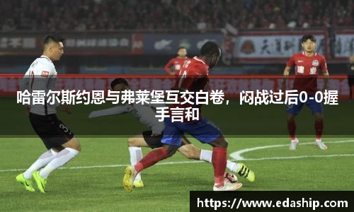 哈雷尔斯约恩与弗莱堡互交白卷，闷战过后0-0握手言和